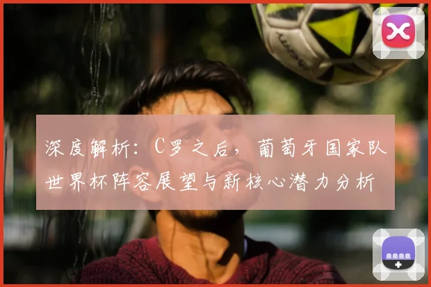 深度解析:C罗之后,葡萄牙国家队世界杯阵容展望与新核心潜力分析