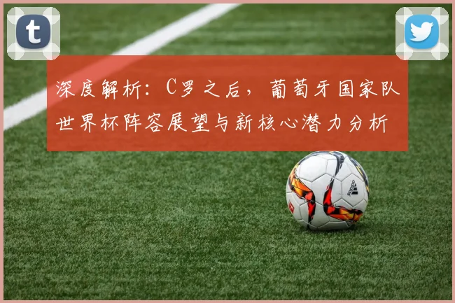 深度解析：C罗之后，葡萄牙国家队世界杯阵容展望与新核心潜力分析