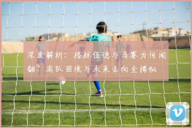 深度解析：格林伍德与马赛为何闹翻？离队困境与未来去向全揭秘