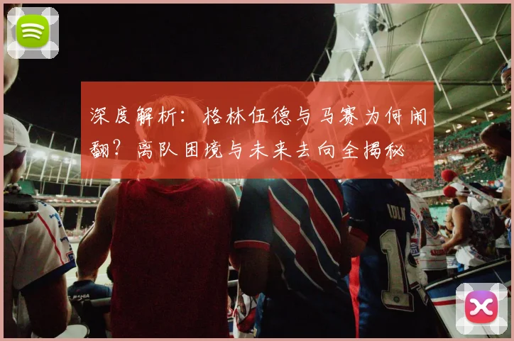 深度解析：格林伍德与马赛为何闹翻？离队困境与未来去向全揭秘