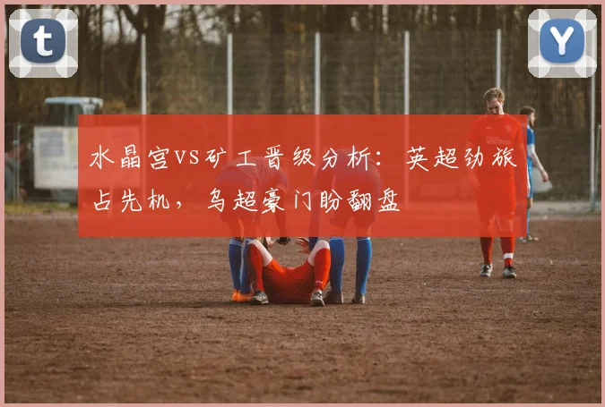 水晶宫vs矿工晋级分析：英超劲旅占先机，乌超豪门盼翻盘