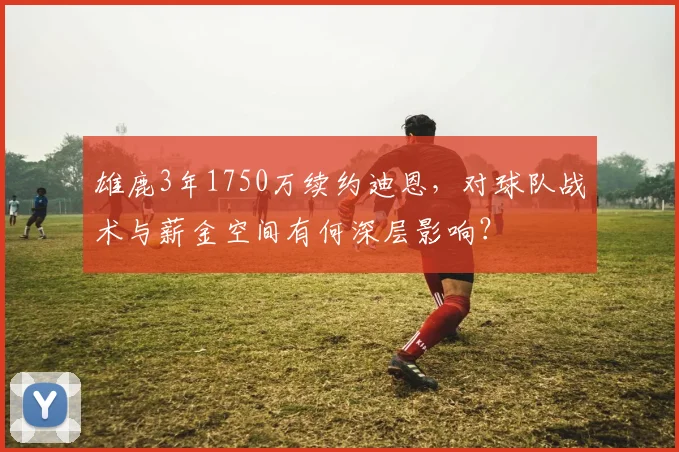 雄鹿3年1750万续约迪恩，对球队战术与薪金空间有何深层影响？