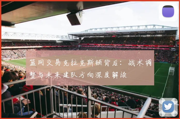 篮网交易克拉克斯顿背后：战术调整与未来建队方向深度解读
