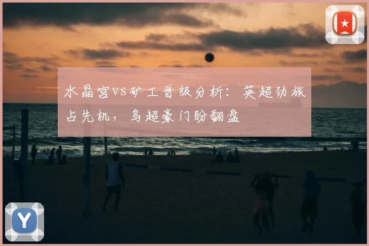 水晶宫vs矿工晋级分析：英超劲旅占先机，乌超豪门盼翻盘